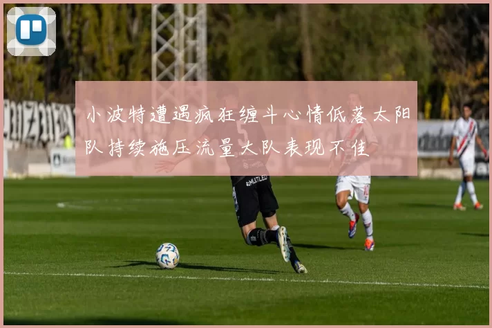 小波特遭遇疯狂缠斗心情低落太阳队持续施压流量大队表现不佳