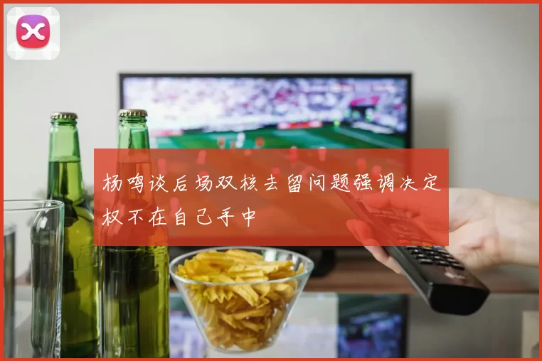 杨鸣谈后场双核去留问题强调决定权不在自己手中