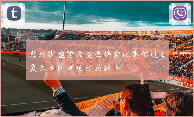 詹姆斯盛赞马克西热爱比赛称过去夏天共同训练收获颇丰