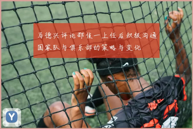 马德兴评论邵佳一上任后积极沟通国家队与俱乐部的策略与变化