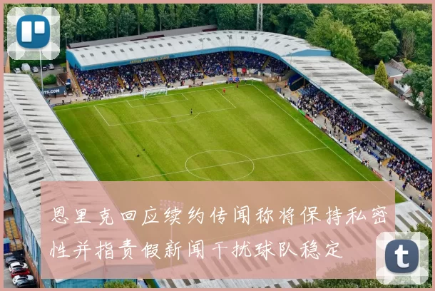 恩里克回应续约传闻称将保持私密性并指责假新闻干扰球队稳定